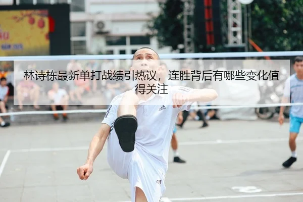 林诗栋最新单打战绩引热议，连胜背后有哪些变化值得关注